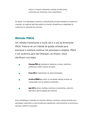 reduzir o impacto ambiental e atender às demandas
crescentes por alimentos mais sustentáveis.
Ao adotar uma abordagem proativa na identiﬁcação de oportunidades de melhoria e
inovação, os negócios agrícolas podem se manter competitivos e adaptados às
mudanças no ambiente de mercado.
Método PDCA
Um método interessante e muito útil é o uso da ferramenta
PDCA. Trata-se de um método de gestão utilizado para
promover a melhoria contínua nos processos e projetos. PDCA
é um acrônimo para Plan (Planejar), Do (Fazer), Check
(Veriﬁcar) e Act (Agir).
Planejar (Plan): estabelecer objetivos e metas, identiﬁcar
problemas e deﬁnir planos de ação;
Fazer (Do): implementar as ações planejadas;
Veriﬁcar (Check): avaliar os resultados obtidos através da
comparação com os objetivos deﬁnidos;
Agir (Act): tomar medidas corretivas e preventivas, além de
identiﬁcar oportunidades de melhoria.
Essa metodologia é utilizada em diversos setores e contextos, proporcionando uma
abordagem sistemática e estruturada para aperfeiçoar continuamente os processos e
alcançar melhores resultados.
 
