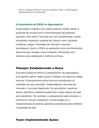 letra “A”, estão os números 7 e 8, com as palavras “Ação” e “Padronização”,
respectivamente. Fim da descrição.
A Importância do PDCA no Agronegócio
O agronegócio engloba uma cadeia produtiva ampla, desde a
produção de insumos até a comercialização dos produtos
agrícolas. Esse setor é marcado por sua complexidade e pelas
constantes mudanças impostas por fatores como variações
climáticas, pragas, flutuações de mercado e avanços
tecnológicos. Assim, o PDCA se apresenta como uma ferramenta
essencial para navegar nesse ambiente, oferecendo uma
estrutura para adaptação e melhoria contínua.
Planejar: Estabelecendo o Rumo
A primeira etapa do PDCA é o planejamento. No agronegócio,
isso signiﬁca deﬁnir metas claras e realistas com base em dados
precisos. O planejamento eﬁcaz leva em consideração as
condições do solo, previsões meteorológicas, demanda de
mercado e recursos disponíveis. Os agricultores e gestores
devem identiﬁcar problemas potenciais e traçar planos de ação
para abordá-los. Por exemplo, o planejamento pode envolver a
escolha de culturas resistentes a certas pragas ou a
implementação de práticas agrícolas sustentáveis para melhorar
a qualidade do solo.
Fazer: Implementando Ações
 