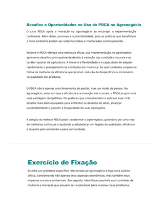 Exercício de Fixação
Escolha um problema especíﬁco relacionado ao agronegócio e faça uma análise
crítica, considerando não apenas seus aspectos econômicos, mas também seus
impactos sociais e ambientais. Em seguida, identiﬁque possíveis oportunidades de
melhoria e inovação que possam ser exploradas para resolver esse problema.
Desaﬁos e Oportunidades no Uso do PDCA no Agronegócio
O ciclo PDCA apoia a inovação no agronegócio ao encorajar a experimentação
controlada. Além disso, promove a sustentabilidade, pois as práticas que beneﬁciam
o meio ambiente podem ser sistematizadas e melhoradas continuamente.
Embora o PDCA ofereça uma estrutura eﬁcaz, sua implementação no agronegócio
apresenta desaﬁos, principalmente devido à variação das condições naturais e ao
caráter sazonal da agricultura. A chave é a flexibilidade e a capacidade de adaptar
rapidamente o planejamento às condições em mudança. As oportunidades surgem na
forma de melhoria da eﬁciência operacional, redução de desperdícios e incremento
na qualidade dos produtos.
O PDCA não é apenas uma ferramenta de gestão, mas um modo de pensar. No
agronegócio, setor em que a eﬁciência e a inovação são cruciais, o PDCA proporciona
uma vantagem competitiva. Os gestores que compreendem e aplicam esse ciclo
estarão mais bem equipados para enfrentar os desaﬁos do setor, alcançar
sustentabilidade e garantir a longevidade de suas operações.
A adoção do método PDCA pode transformar o agronegócio, guiando-o por uma rota
de melhorias contínuas e ajudando a estabelecer um legado de qualidade, eﬁciência
e respeito pelo ambiente e pela comunidade.
 