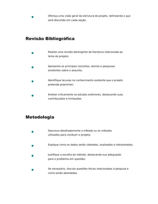 Ofereça uma visão geral da estrutura do projeto, delineando o que
será discutido em cada seção.
Revisão Bibliográﬁca
Realize uma revisão abrangente da literatura relacionada ao
tema do projeto;
Apresente os principais conceitos, teorias e pesquisas
existentes sobre o assunto;
Identiﬁque lacunas no conhecimento existente que o projeto
pretende preencher;
Analise criticamente os estudos anteriores, destacando suas
contribuições e limitações.
Metodologia
Descreva detalhadamente o método ou os métodos
utilizados para conduzir o projeto;
Explique como os dados serão coletados, analisados e interpretados;
Justiﬁque a escolha do método, destacando sua adequação
para o problema em questão;
Se necessário, discuta questões éticas relacionadas à pesquisa e
como serão abordadas.
 