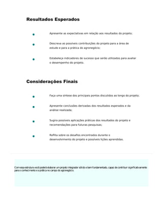 Comessaestruturavocêpoderáelaborar umprojetointegrador sólidoebemfundamentado, capaz decontribuir signiﬁcativamente
paraoconhecimentoeapráticanocampodoagronegócio.
Resultados Esperados
Apresente as expectativas em relação aos resultados do projeto;
Descreva as possíveis contribuições do projeto para a área de
estudo e para a prática do agronegócio;
Estabeleça indicadores de sucesso que serão utilizados para avaliar
o desempenho do projeto.
Considerações Finais
Faça uma síntese dos principais pontos discutidos ao longo do projeto;
Apresente conclusões derivadas dos resultados esperados e da
análise realizada;
Sugira possíveis aplicações práticas dos resultados do projeto e
recomendações para futuras pesquisas;
Reflita sobre os desaﬁos encontrados durante o
desenvolvimento do projeto e possíveis lições aprendidas.
 