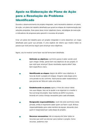 Apoio na Elaboração do Plano de Ação
para a Resolução do Problema
Identiﬁcado
Durante o desenvolvimento do projeto integrador, será necessário elaborar um plano
de ação, um plano de trabalho detalhado que guiará as etapas de implementação das
soluções propostas. Esse plano deve incluir objetivos claros, estratégias de execução
e indicadores de progresso para garantir o sucesso do projeto.
Criar um plano de trabalho para um projeto integrador é como desenhar um mapa
detalhado para guiar sua jornada. É uma espécie de roteiro que mostra todos os
passos que você precisa seguir para alcançar seus objetivos.
Agora, vou te mostrar como fazer isso de forma bem detalhada.
Deﬁnindo os objetivos: o primeiro passo é saber aonde você
quer chegar. Então, pense bem nos objetivos do seu projeto. O
que você quer alcançar? Quais resultados espera obter? Seja
bem especíﬁco e claro;
Identiﬁcando as etapas: depois de deﬁnir seus objetivos, é
hora de dividir o projeto em etapas. Imagine cada etapa como
uma parada no seu caminho. Você precisa saber exatamente o
que precisa ser feito em cada uma delas;
Estabelecendo os prazos: agora, é hora de colocar datas
nas suas etapas. Isso vai te ajudar a se organizar e a manter o
foco ao longo do projeto. Seja realista ao deﬁnir os prazos,
levando em conta o tempo necessário para cada atividade;
Designando responsabilidades: você não está sozinho(a) nesta
jornada, então é importante saber quem vai fazer o quê. Atribua
responsabilidades para cada membro da equipe, deixando claro
quem é responsável por cada etapa do projeto;
Recursos necessários: não se esqueça de listar todos os
recursos que você vai precisar para realizar o projeto. Como
recursos, podemos citar
 