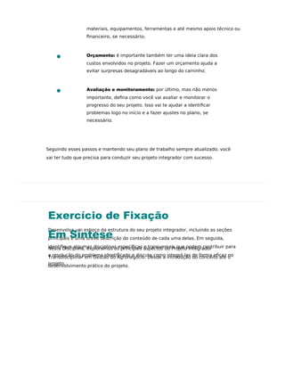 Exercício de Fixação
Desenvolva um esboço da estrutura do seu projeto integrador, incluindo as seções
principais e uma breve descrição do conteúdo de cada uma delas. Em seguida,
identiﬁque algumas disciplinas especíﬁcas e transversais que podem contribuir para
a resolução do problema identiﬁcado e discuta como integrá-las de forma eﬁcaz no
projeto.
Em Síntese
Nesta Disciplina, exploramos os principais aspectos do Projeto Integrador
Transdisciplinar em Gestão do Agronegócio. Desde a introdução do conceito até o
desenvolvimento prático do projeto.
materiais, equipamentos, ferramentas e até mesmo apoio técnico ou
ﬁnanceiro, se necessário;
Orçamento: é importante também ter uma ideia clara dos
custos envolvidos no projeto. Fazer um orçamento ajuda a
evitar surpresas desagradáveis ao longo do caminho;
Avaliação e monitoramento: por último, mas não menos
importante, deﬁna como você vai avaliar e monitorar o
progresso do seu projeto. Isso vai te ajudar a identiﬁcar
problemas logo no início e a fazer ajustes no plano, se
necessário.
Seguindo esses passos e mantendo seu plano de trabalho sempre atualizado, você
vai ter tudo que precisa para conduzir seu projeto integrador com sucesso.
 