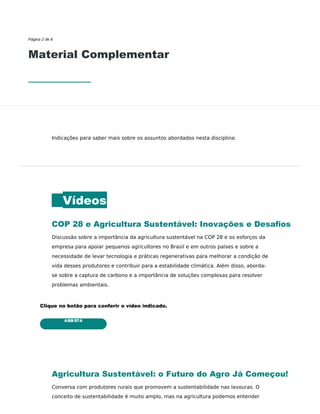 ASSISTA
Página 2 de 8
Material Complementar
Indicações para saber mais sobre os assuntos abordados nesta disciplina:
Vídeos
COP 28 e Agricultura Sustentável: Inovações e Desaﬁos
Discussão sobre a importância da agricultura sustentável na COP 28 e os esforços da
empresa para apoiar pequenos agricultores no Brasil e em outros países e sobre a
necessidade de levar tecnologia e práticas regenerativas para melhorar a condição de
vida desses produtores e contribuir para a estabilidade climática. Além disso, aborda-
se sobre a captura de carbono e a importância de soluções complexas para resolver
problemas ambientais.
Clique no botão para conferir o vídeo indicado.
Agricultura Sustentável: o Futuro do Agro Já Começou!
Conversa com produtores rurais que promovem a sustentabilidade nas lavouras. O
conceito de sustentabilidade é muito amplo, mas na agricultura podemos entender
 