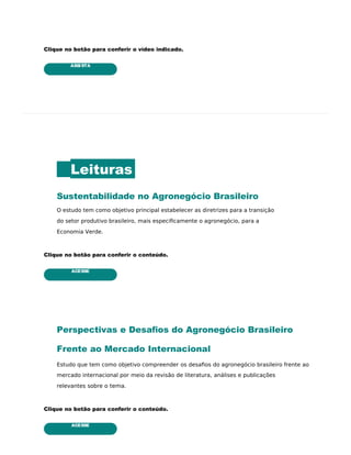 ASSISTA
ACESSE
ACESSE
Clique no botão para conferir o vídeo indicado.
Leituras
Sustentabilidade no Agronegócio Brasileiro
O estudo tem como objetivo principal estabelecer as diretrizes para a transição
do setor produtivo brasileiro, mais especiﬁcamente o agronegócio, para a
Economia Verde.
Clique no botão para conferir o conteúdo.
Perspectivas e Desaﬁos do Agronegócio Brasileiro
Frente ao Mercado Internacional
Estudo que tem como objetivo compreender os desaﬁos do agronegócio brasileiro frente ao
mercado internacional por meio da revisão de literatura, análises e publicações
relevantes sobre o tema.
Clique no botão para conferir o conteúdo.
 