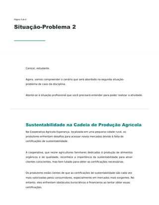 Página 4 de 8
Situação-Problema 2
Caro(a), estudante.
Agora, vamos compreender o cenário que será abordado na segunda situação-
problema de caso da disciplina.
Atente-se à situação proﬁssional que você precisará entender para poder realizar a atividade.
Sustentabilidade na Cadeia de Produção Agrícola
Na Cooperativa Agrícola Esperança, localizada em uma pequena cidade rural, os
produtores enfrentam desaﬁos para acessar novos mercados devido à falta de
certiﬁcações de sustentabilidade.
A cooperativa, que reúne agricultores familiares dedicados à produção de alimentos
orgânicos e de qualidade, reconhece a importância da sustentabilidade para atrair
clientes conscientes, mas tem lutado para obter as certiﬁcações necessárias.
Os produtores estão cientes de que as certiﬁcações de sustentabilidade são cada vez
mais valorizadas pelos consumidores, especialmente em mercados mais exigentes. No
entanto, eles enfrentam obstáculos burocráticos e ﬁnanceiros ao tentar obter essas
certiﬁcações.
 