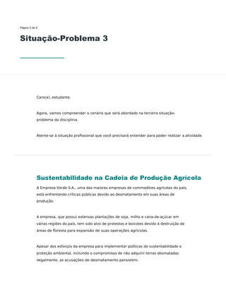 Página 5 de 8
Situação-Problema 3
Caro(a), estudante.
Agora, vamos compreender o cenário que será abordado na terceira situação-
problema da disciplina.
Atente-se à situação proﬁssional que você precisará entender para poder realizar a atividade.
Sustentabilidade na Cadeia de Produção Agrícola
A Empresa Verde S.A., uma das maiores empresas de commodities agrícolas do país,
está enfrentando críticas públicas devido ao desmatamento em suas áreas de
produção.
A empresa, que possui extensas plantações de soja, milho e cana-de-açúcar em
várias regiões do país, tem sido alvo de protestos e boicotes devido à destruição de
áreas de floresta para expansão de suas operações agrícolas.
Apesar dos esforços da empresa para implementar políticas de sustentabilidade e
proteção ambiental, incluindo o compromisso de não adquirir terras desmatadas
ilegalmente, as acusações de desmatamento persistem.
 