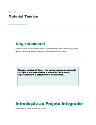 Atenção, estudante! Aqui, reforçamos o acesso ao conteúdo
online para que você assista à videoaula. Será muito
importante para o entendimento do conteúdo.
Página 1 de 8
Material Teórico
Olá, estudante!
Vamos iniciar a disciplina abordando os conceitos necessários para que você possa
realizar a atividade através das situações-problema mais à frente.
Introdução ao Projeto Integrador
Para começar, quero te fazer um convite.
 