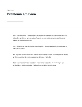 Página 6 de 8
Problema em Foco
Você será desaﬁado a desenvolver um projeto de intervenção que aborde uma das
situações- problema apresentadas, focando na promoção da sustentabilidade na
cadeia de produção agrícola.
Você deve iniciar suas atividades identiﬁcando o problema especíﬁco relacionado à
situação escolhida.
Em seguida, deve realizar uma análise detalhada das causas e consequências desse
problema, utilizando métodos de diagnóstico e avaliação.
Com base nessa análise, você deve desenvolver propostas de intervenção que
promovam a sustentabilidade e abordem os desaﬁos identiﬁcados.
 