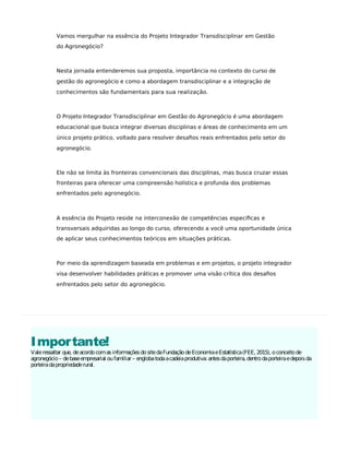 Importante!
Valeressaltar que, deacordocomasinformaçõesdositedaFundaçãodeEconomiaeEstatística(FEE, 2015), oconceitode
agronegócio– debaseempresarial oufamiliar – englobatodaacadeiaprodutiva: antesdaporteira, dentrodaporteiraedepoisda
porteiradapropriedaderural.
Vamos mergulhar na essência do Projeto Integrador Transdisciplinar em Gestão
do Agronegócio?
Nesta jornada entenderemos sua proposta, importância no contexto do curso de
gestão do agronegócio e como a abordagem transdisciplinar e a integração de
conhecimentos são fundamentais para sua realização.
O Projeto Integrador Transdisciplinar em Gestão do Agronegócio é uma abordagem
educacional que busca integrar diversas disciplinas e áreas de conhecimento em um
único projeto prático, voltado para resolver desaﬁos reais enfrentados pelo setor do
agronegócio.
Ele não se limita às fronteiras convencionais das disciplinas, mas busca cruzar essas
fronteiras para oferecer uma compreensão holística e profunda dos problemas
enfrentados pelo agronegócio.
A essência do Projeto reside na interconexão de competências especíﬁcas e
transversais adquiridas ao longo do curso, oferecendo a você uma oportunidade única
de aplicar seus conhecimentos teóricos em situações práticas.
Por meio da aprendizagem baseada em problemas e em projetos, o projeto integrador
visa desenvolver habilidades práticas e promover uma visão crítica dos desaﬁos
enfrentados pelo setor do agronegócio.
 
