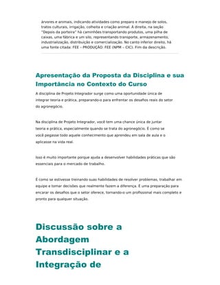 árvores e animais, indicando atividades como preparo e manejo de solos,
tratos culturais, irrigação, colheita e criação animal. À direita, na seção
“Depois da porteira” há caminhões transportando produtos, uma pilha de
caixas, uma fábrica e um silo, representando transporte, armazenamento,
industrialização, distribuição e comercialização. No canto inferior direito, há
uma fonte citada: FEE – PRODUÇÃO: FEE (NPM – CIC). Fim da descrição.
Apresentação da Proposta da Disciplina e sua
Importância no Contexto do Curso
A disciplina de Projeto Integrador surge como uma oportunidade única de
integrar teoria e prática, preparando-o para enfrentar os desaﬁos reais do setor
do agronegócio.
Na disciplina de Projeto Integrador, você tem uma chance única de juntar
teoria e prática, especialmente quando se trata do agronegócio. É como se
você pegasse todo aquele conhecimento que aprendeu em sala de aula e o
aplicasse na vida real.
Isso é muito importante porque ajuda a desenvolver habilidades práticas que são
essenciais para o mercado de trabalho.
É como se estivesse treinando suas habilidades de resolver problemas, trabalhar em
equipe e tomar decisões que realmente fazem a diferença. É uma preparação para
encarar os desaﬁos que o setor oferece, tornando-o um proﬁssional mais completo e
pronto para qualquer situação.
Discussão sobre a
Abordagem
Transdisciplinar e a
Integração de
 
