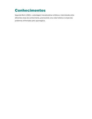 Conhecimentos
Segundo Morin (2005), a abordagem transdisciplinar enfatiza a interconexão entre
diferentes áreas de conhecimento, promovendo uma visão holística e ampla dos
problemas enfrentados pelo agronegócio.
 