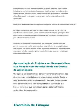 Exercício de Fixação
Isso signiﬁca que, durante o desenvolvimento do projeto integrador, você não ﬁca
limitado(a) ao conhecimento especíﬁco de suas disciplinas. Você buscará entender e
integrar diversas perspectivas para enfrentar os desaﬁos de forma mais completa e
eﬁcaz. É como abrir a mente para enxergar além das fronteiras tradicionais do
aprendizado.
Outro ponto relevante é que a abordagem transdisciplinar incentiva a criatividade e a inovação.
Ao integrar múltiplas perspectivas, você é encorajado a pensar fora da caixa e a
encontrar soluções inovadoras para os problemas enfrentados pelo agronegócio. Isso
pode resultar em ideias e abordagens inovadoras que contribuem signiﬁcativamente
para o desenvolvimento do setor.
Além disso, a visão holística proporcionada pela abordagem transdisciplinar lhe
permite compreender melhor a complexidade dos problemas do agronegócio e suas
inter-relações com outros aspectos sociais, econômicos e ambientais. Isso o capacita a
desenvolver soluções mais abrangentes e sustentáveis, que levam em consideração
todos os fatores envolvidos.
Apresentação do Projeto a ser Desenvolvido e
sua Relação com Desaﬁos Reais em Gestão
do Agronegócio
O projeto a ser desenvolvido será diretamente relacionado aos
desaﬁos reais enfrentados pelo setor do agronegócio. Desde a
seleção do tema até a implementação das soluções propostas,
você será desaﬁado a lidar com problemas complexos e a
buscar inovações que contribuam para o desenvolvimento
sustentável do agronegócio.
 