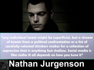 “any individual tweet might be superficial, but a stream
    of tweets from a political confrontation or a list of
   carefully-selected thinkers makes for a collection of
 expression that is anything but shallow. Social media is
       like radio: It all depends on how you tune it”

    Nathan Jurgenson
 