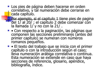 Los pies de página deben hacerse en orden correlativo, y tal numeración debe cerrarse en cada capítulo.  Por ejemplo, si el capitulo 1 tiene pies de pagina del 1/ al 20/ ; el capítulo 2 debe comenzar con la llamada 1/ y no con la 21/ . •  Con respecto a la paginación, las páginas que componen las secciones preliminares (antes del primer capítulo) se numeran con números romanos pequeños. •  El texto del trabajo que se inicia con el primer capítulo o con la introducción según el caso; lleva numeración arábiga correlativa o continua. Esta numeración se extiende en caso que haya secciones de referencia, glosario, apéndice, bibliografía, índice. 