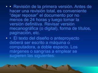 •   Revisión de la primera versión. Antes de hacer una revisión total, es conveniente “dejar reposar” el documento por no menos de 24 horas y luego tomar la versión definitiva. Revisar versión mecanográfica (o digital), forma de títulos, paginación, etc. •   El texto del diseño o anteproyecto deberá ser escrito a máquina o computadora, a doble espacio. Los márgenes o sangrías a emplear se sugieren las siguientes: 