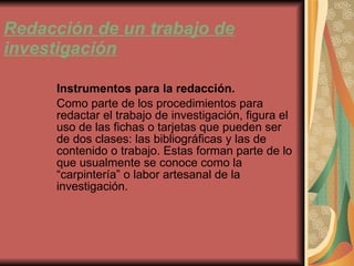 Redacción de un trabajo de investigación Instrumentos para la redacción. Como parte de los procedimientos para redactar el trabajo de investigación, figura el uso de las fichas o tarjetas que pueden ser de dos clases: las bibliográficas y las de contenido o trabajo. Estas forman parte de lo que usualmente se conoce como la “carpintería” o labor artesanal de la investigación. 