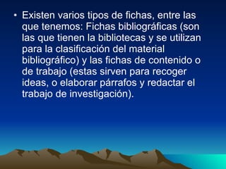 Existen varios tipos de fichas, entre las que tenemos: Fichas bibliográficas (son las que tienen la bibliotecas y se utilizan para la clasificación del material bibliográfico) y las fichas de contenido o de trabajo (estas sirven para recoger ideas, o elaborar párrafos y redactar el trabajo de investigación).  