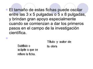 El tamaño de estas fichas puede oscilar entre las 3 x 5 pulgadas o 5 x 8 pulgadas, y brindan gran apoyo especialmente cuando se comienzan a dar los primeros pasos en el campo de la investigación científica. 