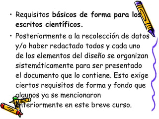 Requisitos  básicos de forma para los escritos científicos. Posteriormente a la recolección de datos y/o haber redactado todos y cada uno de los elementos del diseño se organizan sistemáticamente para ser presentado el documento que lo contiene. Esto exige ciertos requisitos de forma y fondo que algunos ya se mencionaron anteriormente en este breve curso. 