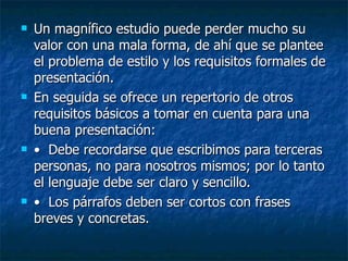 Un magnífico estudio puede perder mucho su valor con una mala forma, de ahí que se plantee el problema de estilo y los requisitos formales de presentación. En seguida se ofrece un repertorio de otros requisitos básicos a tomar en cuenta para una buena presentación: •   Debe recordarse que escribimos para terceras personas, no para nosotros mismos; por lo tanto el lenguaje debe ser claro y sencillo. •   Los párrafos deben ser cortos con frases breves y concretas. 