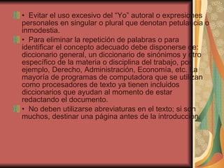 •   Evitar el uso excesivo del “Yo” autoral o expresiones personales en singular o plural que denotan petulancia o inmodestia. •   Para eliminar la repetición de palabras o para identificar el concepto adecuado debe disponerse de: diccionario general, un diccionario de sinónimos y otro específico de la materia o disciplina del trabajo, por ejemplo, Derecho, Administración, Economía, etc. La mayoría de programas de computadora que se utilizan como procesadores de texto ya tienen incluidos diccionarios que ayudan al momento de estar redactando el documento. •   No deben utilizarse abreviaturas en el texto; si son muchos, destinar una página antes de la introducción. 