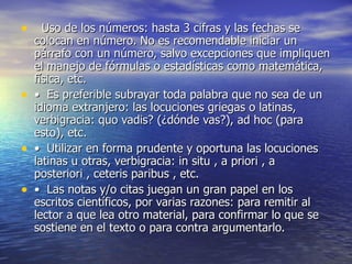    Uso de los números: hasta 3 cifras y las fechas se colocan en número. No es recomendable iniciar un párrafo con un número, salvo excepciones que impliquen el manejo de fórmulas o estadísticas como matemática, física, etc. •   Es preferible subrayar toda palabra que no sea de un idioma extranjero: las locuciones griegas o latinas, verbigracia: quo vadis? (¿dónde vas?), ad hoc (para esto), etc. •   Utilizar en forma prudente y oportuna las locuciones latinas u otras, verbigracia: in situ , a priori , a posteriori , ceteris paribus , etc. •   Las notas y/o citas juegan un gran papel en los escritos científicos, por varias razones: para remitir al lector a que lea otro material, para confirmar lo que se sostiene en el texto o para contra argumentarlo. 