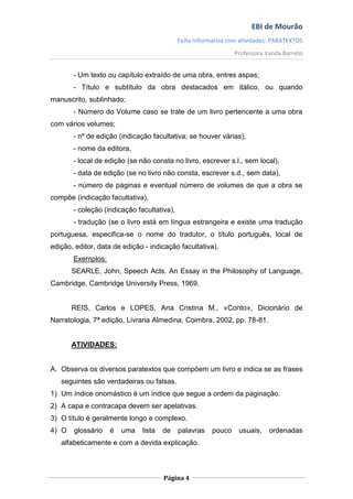 EBI de Mourão
                                            Ficha Informativa com atividades: PARATEXTOS
                                                                Professora Vanda Barreto


       - Um texto ou capítulo extraído de uma obra, entres aspas;
       - Título e subtítulo da obra destacados em itálico, ou quando
manuscrito, sublinhado;
       - Número do Volume caso se trate de um livro pertencente a uma obra
com vários volumes;
       - nº de edição (indicação facultativa, se houver várias),
       - nome da editora,
       - local de edição (se não consta no livro, escrever s.l., sem local),
       - data de edição (se no livro não consta, escrever s.d., sem data),
       - número de páginas e eventual número de volumes de que a obra se
compõe (indicação facultativa),
       - coleção (indicação facultativa),
       - tradução (se o livro está em língua estrangeira e existe uma tradução
portuguesa, especifica-se o nome do tradutor, o título português, local de
edição, editor, data de edição - indicação facultativa).
       Exemplos:
       SEARLE, John, Speech Acts. An Essay in the Philosophy of Language,
Cambridge, Cambridge University Press, 1969.


       REIS, Carlos e LOPES, Ana Cristina M., «Conto», Dicionário de
Narratologia, 7ª edição, Livraria Almedina, Coimbra, 2002, pp. 78-81.


       ATIVIDADES:


A. Observa os diversos paratextos que compõem um livro e indica se as frases
   seguintes são verdadeiras ou falsas.
1) Um índice onomástico é um índice que segue a ordem da paginação.
2) A capa e contracapa devem ser apelativas.
3) O título é geralmente longo e complexo.
4) O   glossário   é   uma    lista   de    palavras    pouco    usuais,    ordenadas
   alfabeticamente e com a devida explicação.



                                      Página 4
 