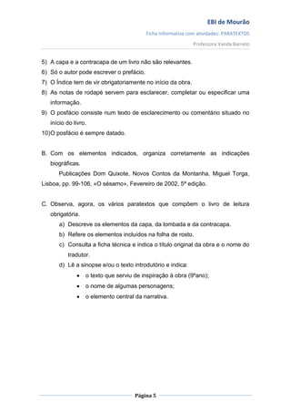 EBI de Mourão
                                          Ficha Informativa com atividades: PARATEXTOS
                                                              Professora Vanda Barreto


5) A capa e a contracapa de um livro não são relevantes.
6) Só o autor pode escrever o prefácio.
7) O Índice tem de vir obrigatoriamente no início da obra.
8) As notas de rodapé servem para esclarecer, completar ou especificar uma
   informação.
9) O posfácio consiste num texto de esclarecimento ou comentário situado no
   início do livro.
10) O posfácio é sempre datado.


B. Com os elementos indicados, organiza corretamente as indicações
   biográficas.
      Publicações Dom Quixote, Novos Contos da Montanha, Miguel Torga,
Lisboa, pp. 99-106, «O sésamo», Fevereiro de 2002, 5ª edição.


C. Observa, agora, os vários paratextos que compõem o livro de leitura
   obrigatória.
      a) Descreve os elementos da capa, da lombada e da contracapa.
      b) Refere os elementos incluídos na folha de rosto.
      c) Consulta a ficha técnica e indica o título original da obra e o nome do
          tradutor.
      d) Lê a sinopse e/ou o texto introdutório e indica:
                  o texto que serviu de inspiração à obra (9ºano);
                  o nome de algumas personagens;
                  o elemento central da narrativa.




                                     Página 5
 