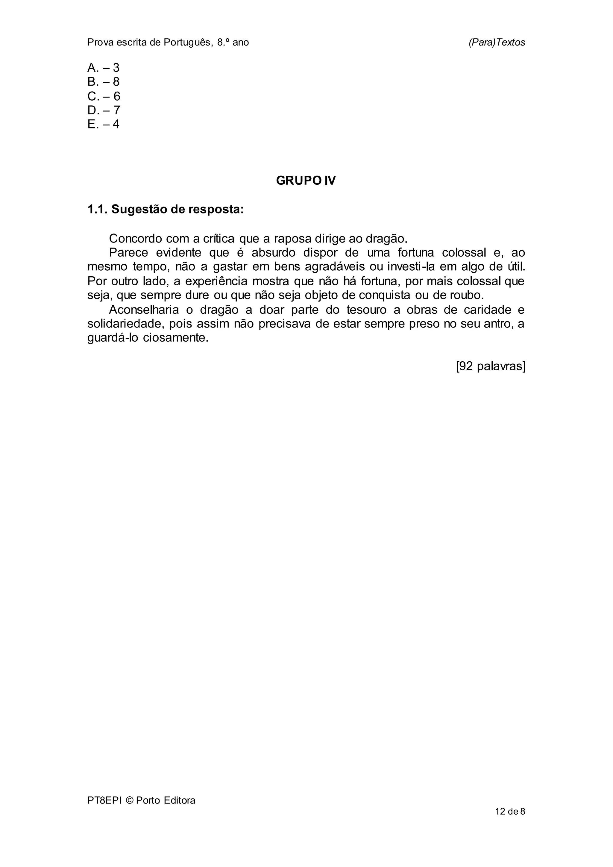 Prova escrita de Português, 8.º ano (Para)Textos
PT8EPI © Porto Editora
12 de 8
A. – 3
B. – 8
C. – 6
D. – 7
E. – 4
GRUPO IV
1.1. Sugestão de resposta:
Concordo com a crítica que a raposa dirige ao dragão.
Parece evidente que é absurdo dispor de uma fortuna colossal e, ao
mesmo tempo, não a gastar em bens agradáveis ou investi-la em algo de útil.
Por outro lado, a experiência mostra que não há fortuna, por mais colossal que
seja, que sempre dure ou que não seja objeto de conquista ou de roubo.
Aconselharia o dragão a doar parte do tesouro a obras de caridade e
solidariedade, pois assim não precisava de estar sempre preso no seu antro, a
guardá-lo ciosamente.
[92 palavras]
 