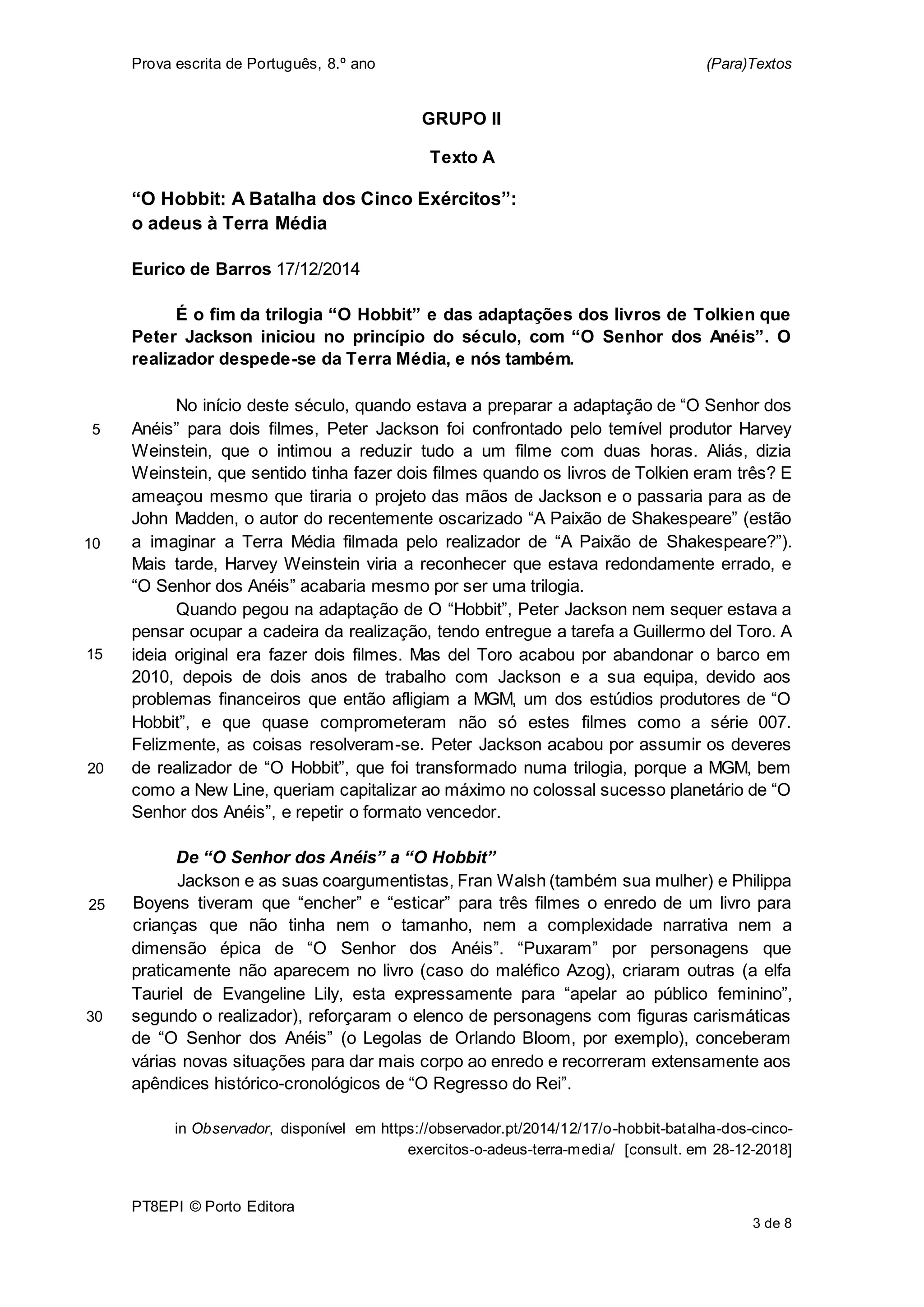 Prova escrita de Português, 8.º ano (Para)Textos
PT8EPI © Porto Editora
3 de 8
GRUPO II
Texto A
“O Hobbit: A Batalha dos Cinco Exércitos”:
o adeus à Terra Média
Eurico de Barros 17/12/2014
É o fim da trilogia “O Hobbit” e das adaptações dos livros de Tolkien que
Peter Jackson iniciou no princípio do século, com “O Senhor dos Anéis”. O
realizador despede-se da Terra Média, e nós também.
No início deste século, quando estava a preparar a adaptação de “O Senhor dos
Anéis” para dois filmes, Peter Jackson foi confrontado pelo temível produtor Harvey
Weinstein, que o intimou a reduzir tudo a um filme com duas horas. Aliás, dizia
Weinstein, que sentido tinha fazer dois filmes quando os livros de Tolkien eram três? E
ameaçou mesmo que tiraria o projeto das mãos de Jackson e o passaria para as de
John Madden, o autor do recentemente oscarizado “A Paixão de Shakespeare” (estão
a imaginar a Terra Média filmada pelo realizador de “A Paixão de Shakespeare?”).
Mais tarde, Harvey Weinstein viria a reconhecer que estava redondamente errado, e
“O Senhor dos Anéis” acabaria mesmo por ser uma trilogia.
Quando pegou na adaptação de O “Hobbit”, Peter Jackson nem sequer estava a
pensar ocupar a cadeira da realização, tendo entregue a tarefa a Guillermo del Toro. A
ideia original era fazer dois filmes. Mas del Toro acabou por abandonar o barco em
2010, depois de dois anos de trabalho com Jackson e a sua equipa, devido aos
problemas financeiros que então afligiam a MGM, um dos estúdios produtores de “O
Hobbit”, e que quase comprometeram não só estes filmes como a série 007.
Felizmente, as coisas resolveram-se. Peter Jackson acabou por assumir os deveres
de realizador de “O Hobbit”, que foi transformado numa trilogia, porque a MGM, bem
como a New Line, queriam capitalizar ao máximo no colossal sucesso planetário de “O
Senhor dos Anéis”, e repetir o formato vencedor.
De “O Senhor dos Anéis” a “O Hobbit”
Jackson e as suas coargumentistas, Fran Walsh (também sua mulher) e Philippa
Boyens tiveram que “encher” e “esticar” para três filmes o enredo de um livro para
crianças que não tinha nem o tamanho, nem a complexidade narrativa nem a
dimensão épica de “O Senhor dos Anéis”. “Puxaram” por personagens que
praticamente não aparecem no livro (caso do maléfico Azog), criaram outras (a elfa
Tauriel de Evangeline Lily, esta expressamente para “apelar ao público feminino”,
segundo o realizador), reforçaram o elenco de personagens com figuras carismáticas
de “O Senhor dos Anéis” (o Legolas de Orlando Bloom, por exemplo), conceberam
várias novas situações para dar mais corpo ao enredo e recorreram extensamente aos
apêndices histórico-cronológicos de “O Regresso do Rei”.
in Observador, disponível em https://observador.pt/2014/12/17/o-hobbit-batalha-dos-cinco-
exercitos-o-adeus-terra-media/ [consult. em 28-12-2018]
5
10
15
20
25
30
 