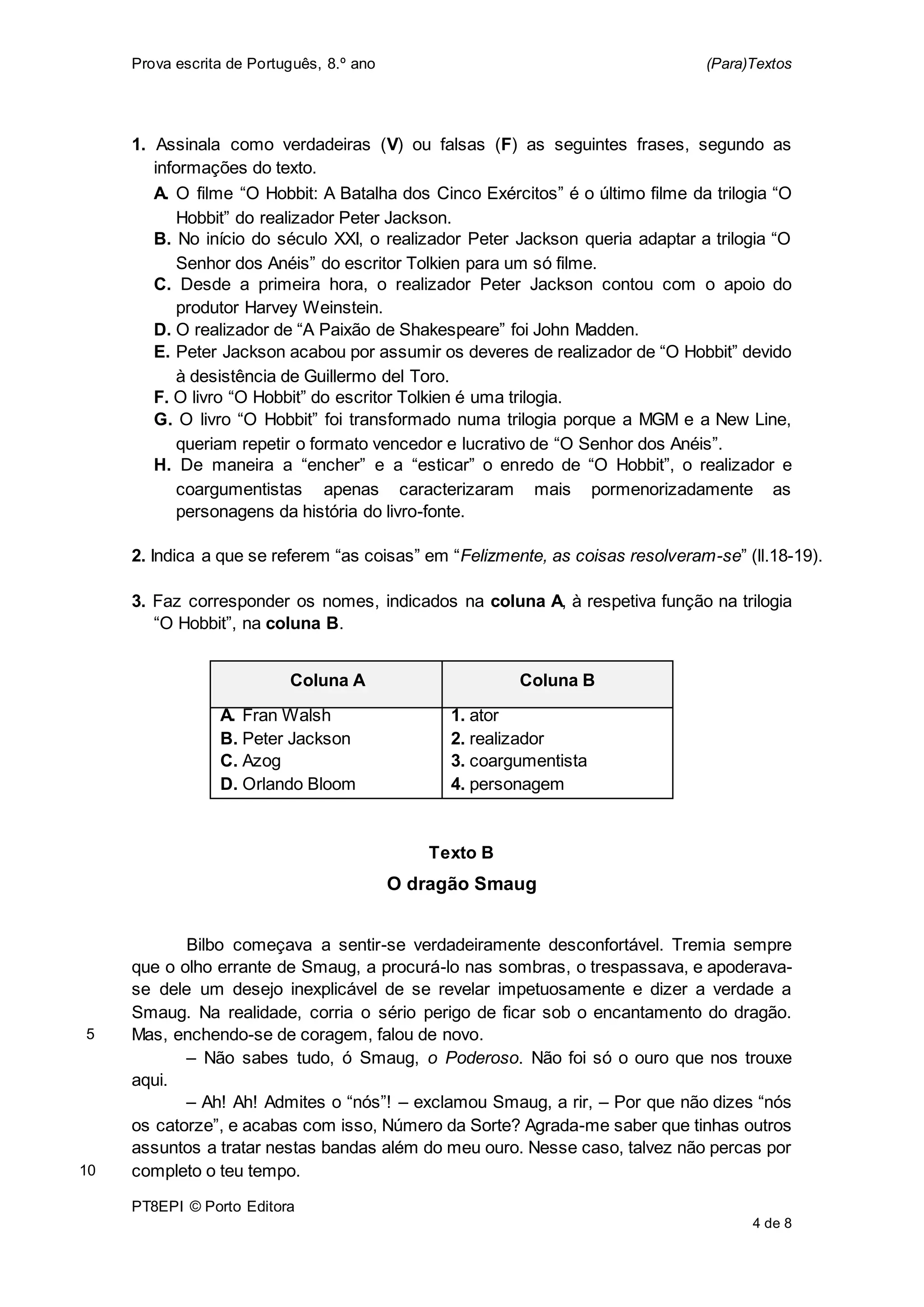 Prova escrita de Português, 8.º ano (Para)Textos
PT8EPI © Porto Editora
4 de 8
1. Assinala como verdadeiras (V) ou falsas (F) as seguintes frases, segundo as
informações do texto.
A. O filme “O Hobbit: A Batalha dos Cinco Exércitos” é o último filme da trilogia “O
Hobbit” do realizador Peter Jackson.
B. No início do século XXI, o realizador Peter Jackson queria adaptar a trilogia “O
Senhor dos Anéis” do escritor Tolkien para um só filme.
C. Desde a primeira hora, o realizador Peter Jackson contou com o apoio do
produtor Harvey Weinstein.
D. O realizador de “A Paixão de Shakespeare” foi John Madden.
E. Peter Jackson acabou por assumir os deveres de realizador de “O Hobbit” devido
à desistência de Guillermo del Toro.
F. O livro “O Hobbit” do escritor Tolkien é uma trilogia.
G. O livro “O Hobbit” foi transformado numa trilogia porque a MGM e a New Line,
queriam repetir o formato vencedor e lucrativo de “O Senhor dos Anéis”.
H. De maneira a “encher” e a “esticar” o enredo de “O Hobbit”, o realizador e
coargumentistas apenas caracterizaram mais pormenorizadamente as
personagens da história do livro-fonte.
2. Indica a que se referem “as coisas” em “Felizmente, as coisas resolveram-se” (ll.18-19).
3. Faz corresponder os nomes, indicados na coluna A, à respetiva função na trilogia
“O Hobbit”, na coluna B.
Coluna A Coluna B
A. Fran Walsh
B. Peter Jackson
C. Azog
D. Orlando Bloom
1. ator
2. realizador
3. coargumentista
4. personagem
Texto B
O dragão Smaug
Bilbo começava a sentir-se verdadeiramente desconfortável. Tremia sempre
que o olho errante de Smaug, a procurá-lo nas sombras, o trespassava, e apoderava-
se dele um desejo inexplicável de se revelar impetuosamente e dizer a verdade a
Smaug. Na realidade, corria o sério perigo de ficar sob o encantamento do dragão.
Mas, enchendo-se de coragem, falou de novo.
– Não sabes tudo, ó Smaug, o Poderoso. Não foi só o ouro que nos trouxe
aqui.
– Ah! Ah! Admites o “nós”! – exclamou Smaug, a rir, – Por que não dizes “nós
os catorze”, e acabas com isso, Número da Sorte? Agrada-me saber que tinhas outros
assuntos a tratar nestas bandas além do meu ouro. Nesse caso, talvez não percas por
completo o teu tempo.
5
10
 