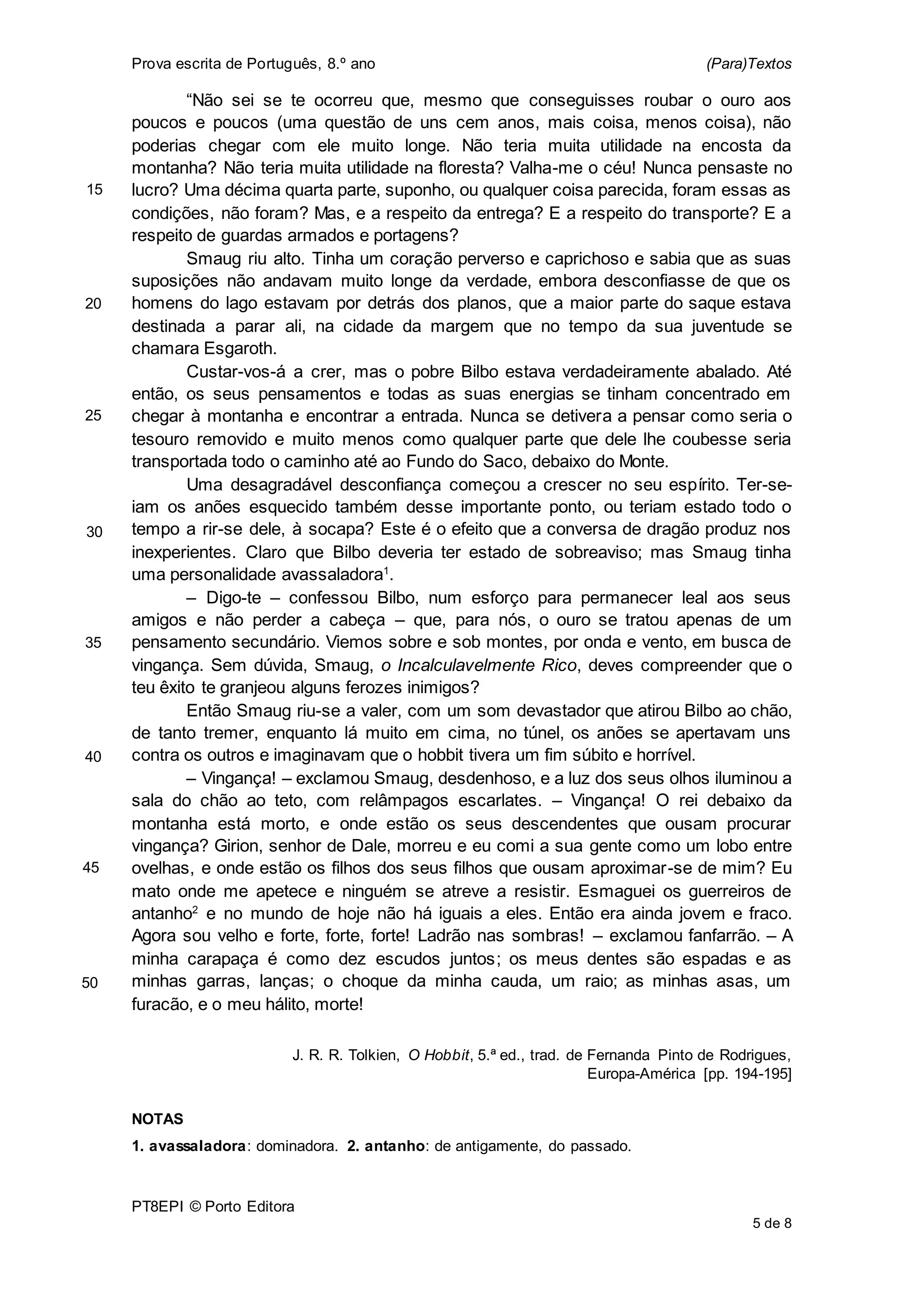 Prova escrita de Português, 8.º ano (Para)Textos
PT8EPI © Porto Editora
5 de 8
“Não sei se te ocorreu que, mesmo que conseguisses roubar o ouro aos
poucos e poucos (uma questão de uns cem anos, mais coisa, menos coisa), não
poderias chegar com ele muito longe. Não teria muita utilidade na encosta da
montanha? Não teria muita utilidade na floresta? Valha-me o céu! Nunca pensaste no
lucro? Uma décima quarta parte, suponho, ou qualquer coisa parecida, foram essas as
condições, não foram? Mas, e a respeito da entrega? E a respeito do transporte? E a
respeito de guardas armados e portagens?
Smaug riu alto. Tinha um coração perverso e caprichoso e sabia que as suas
suposições não andavam muito longe da verdade, embora desconfiasse de que os
homens do lago estavam por detrás dos planos, que a maior parte do saque estava
destinada a parar ali, na cidade da margem que no tempo da sua juventude se
chamara Esgaroth.
Custar-vos-á a crer, mas o pobre Bilbo estava verdadeiramente abalado. Até
então, os seus pensamentos e todas as suas energias se tinham concentrado em
chegar à montanha e encontrar a entrada. Nunca se detivera a pensar como seria o
tesouro removido e muito menos como qualquer parte que dele lhe coubesse seria
transportada todo o caminho até ao Fundo do Saco, debaixo do Monte.
Uma desagradável desconfiança começou a crescer no seu espírito. Ter-se-
iam os anões esquecido também desse importante ponto, ou teriam estado todo o
tempo a rir-se dele, à socapa? Este é o efeito que a conversa de dragão produz nos
inexperientes. Claro que Bilbo deveria ter estado de sobreaviso; mas Smaug tinha
uma personalidade avassaladora1
.
– Digo-te – confessou Bilbo, num esforço para permanecer leal aos seus
amigos e não perder a cabeça – que, para nós, o ouro se tratou apenas de um
pensamento secundário. Viemos sobre e sob montes, por onda e vento, em busca de
vingança. Sem dúvida, Smaug, o Incalculavelmente Rico, deves compreender que o
teu êxito te granjeou alguns ferozes inimigos?
Então Smaug riu-se a valer, com um som devastador que atirou Bilbo ao chão,
de tanto tremer, enquanto lá muito em cima, no túnel, os anões se apertavam uns
contra os outros e imaginavam que o hobbit tivera um fim súbito e horrível.
– Vingança! – exclamou Smaug, desdenhoso, e a luz dos seus olhos iluminou a
sala do chão ao teto, com relâmpagos escarlates. – Vingança! O rei debaixo da
montanha está morto, e onde estão os seus descendentes que ousam procurar
vingança? Girion, senhor de Dale, morreu e eu comi a sua gente como um lobo entre
ovelhas, e onde estão os filhos dos seus filhos que ousam aproximar-se de mim? Eu
mato onde me apetece e ninguém se atreve a resistir. Esmaguei os guerreiros de
antanho2
e no mundo de hoje não há iguais a eles. Então era ainda jovem e fraco.
Agora sou velho e forte, forte, forte! Ladrão nas sombras! – exclamou fanfarrão. – A
minha carapaça é como dez escudos juntos; os meus dentes são espadas e as
minhas garras, lanças; o choque da minha cauda, um raio; as minhas asas, um
furacão, e o meu hálito, morte!
J. R. R. Tolkien, O Hobbit, 5.ª ed., trad. de Fernanda Pinto de Rodrigues,
Europa-América [pp. 194-195]
NOTAS
1. avassaladora: dominadora. 2. antanho: de antigamente, do passado.
15
25
20
30
35
40
45
50
 