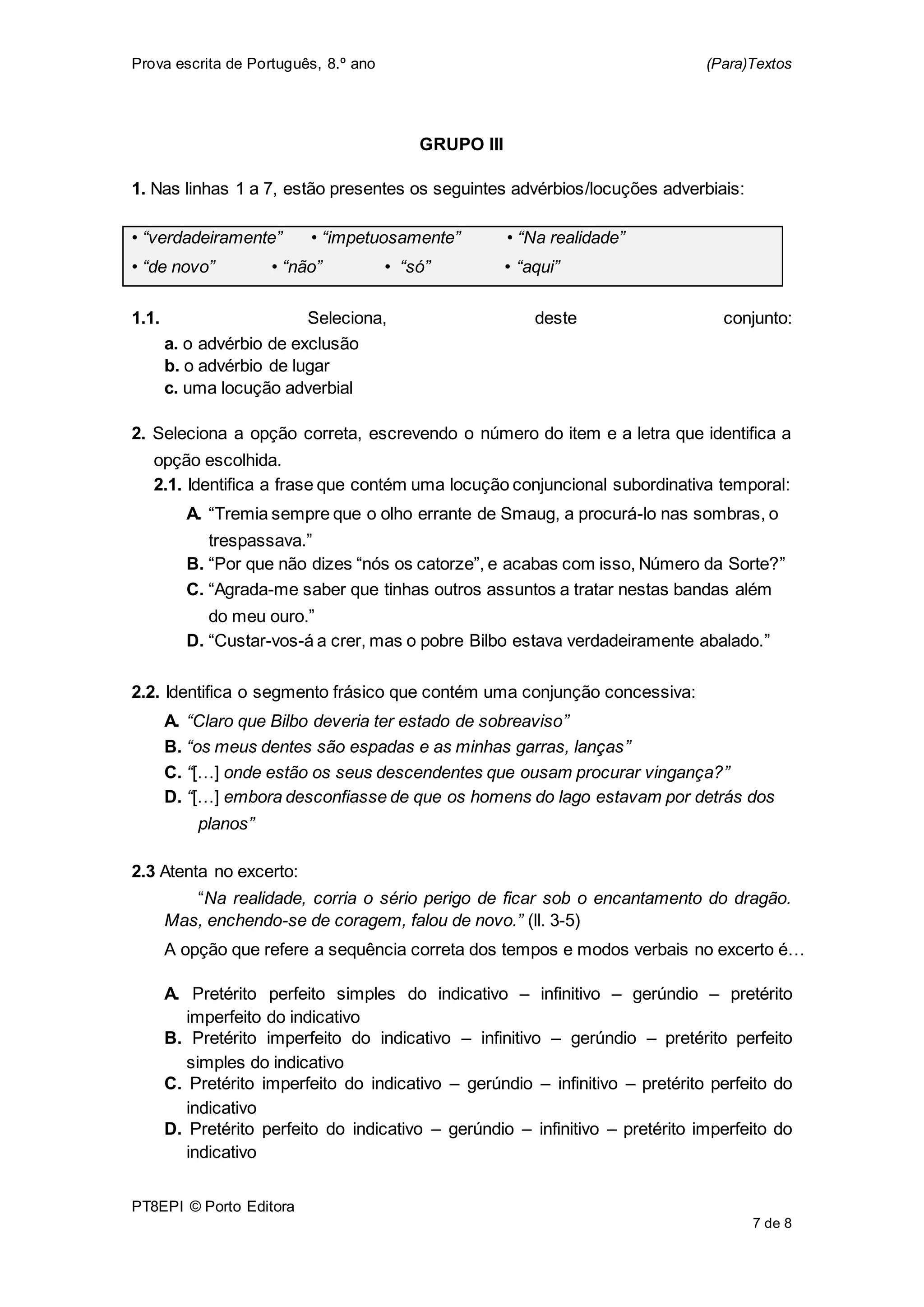 Prova escrita de Português, 8.º ano (Para)Textos
PT8EPI © Porto Editora
7 de 8
GRUPO III
1. Nas linhas 1 a 7, estão presentes os seguintes advérbios/locuções adverbiais:
• “verdadeiramente” • “impetuosamente” • “Na realidade”
• “de novo” • “não” • “só” • “aqui”
1.1. Seleciona, deste conjunto:
a. o advérbio de exclusão
b. o advérbio de lugar
c. uma locução adverbial
2. Seleciona a opção correta, escrevendo o número do item e a letra que identifica a
opção escolhida.
2.1. Identifica a frase que contém uma locução conjuncional subordinativa temporal:
A. “Tremia sempre que o olho errante de Smaug, a procurá-lo nas sombras, o
trespassava.”
B. “Por que não dizes “nós os catorze”, e acabas com isso, Número da Sorte?”
C. “Agrada-me saber que tinhas outros assuntos a tratar nestas bandas além
do meu ouro.”
D. “Custar-vos-á a crer, mas o pobre Bilbo estava verdadeiramente abalado.”
2.2. Identifica o segmento frásico que contém uma conjunção concessiva:
A. “Claro que Bilbo deveria ter estado de sobreaviso”
B. “os meus dentes são espadas e as minhas garras, lanças”
C. “[…] onde estão os seus descendentes que ousam procurar vingança?”
D. “[…] embora desconfiasse de que os homens do lago estavam por detrás dos
planos”
2.3 Atenta no excerto:
“Na realidade, corria o sério perigo de ficar sob o encantamento do dragão.
Mas, enchendo-se de coragem, falou de novo.” (ll. 3-5)
A opção que refere a sequência correta dos tempos e modos verbais no excerto é…
A. Pretérito perfeito simples do indicativo – infinitivo – gerúndio – pretérito
imperfeito do indicativo
B. Pretérito imperfeito do indicativo – infinitivo – gerúndio – pretérito perfeito
simples do indicativo
C. Pretérito imperfeito do indicativo – gerúndio – infinitivo – pretérito perfeito do
indicativo
D. Pretérito perfeito do indicativo – gerúndio – infinitivo – pretérito imperfeito do
indicativo
 