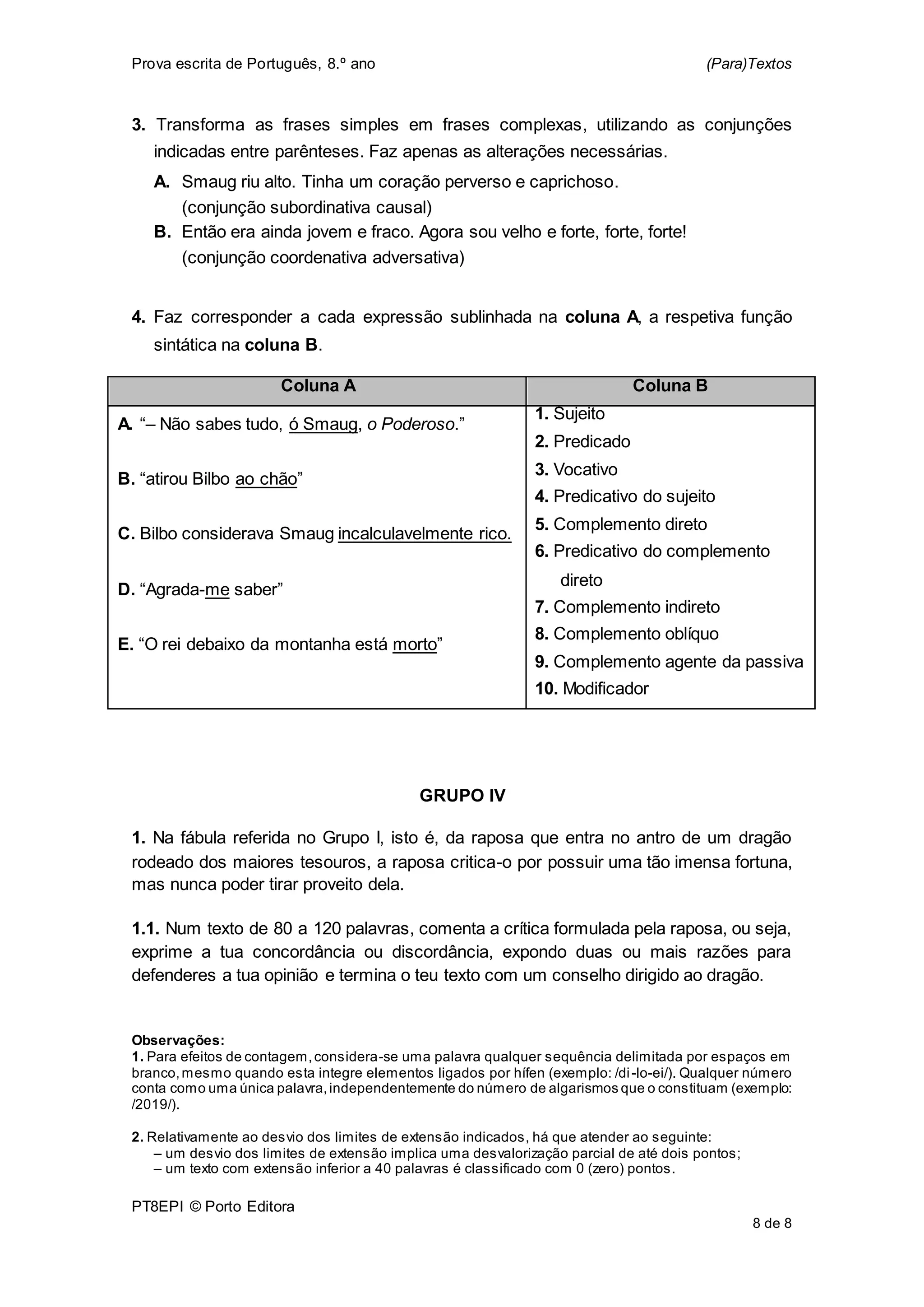Prova escrita de Português, 8.º ano (Para)Textos
PT8EPI © Porto Editora
8 de 8
3. Transforma as frases simples em frases complexas, utilizando as conjunções
indicadas entre parênteses. Faz apenas as alterações necessárias.
A. Smaug riu alto. Tinha um coração perverso e caprichoso.
(conjunção subordinativa causal)
B. Então era ainda jovem e fraco. Agora sou velho e forte, forte, forte!
(conjunção coordenativa adversativa)
4. Faz corresponder a cada expressão sublinhada na coluna A, a respetiva função
sintática na coluna B.
Coluna A Coluna B
A. “– Não sabes tudo, ó Smaug, o Poderoso.”
B. “atirou Bilbo ao chão”
C. Bilbo considerava Smaug incalculavelmente rico.
D. “Agrada-me saber”
E. “O rei debaixo da montanha está morto”
1. Sujeito
2. Predicado
3. Vocativo
4. Predicativo do sujeito
5. Complemento direto
6. Predicativo do complemento
direto
7. Complemento indireto
8. Complemento oblíquo
9. Complemento agente da passiva
10. Modificador
GRUPO IV
1. Na fábula referida no Grupo I, isto é, da raposa que entra no antro de um dragão
rodeado dos maiores tesouros, a raposa critica-o por possuir uma tão imensa fortuna,
mas nunca poder tirar proveito dela.
1.1. Num texto de 80 a 120 palavras, comenta a crítica formulada pela raposa, ou seja,
exprime a tua concordância ou discordância, expondo duas ou mais razões para
defenderes a tua opinião e termina o teu texto com um conselho dirigido ao dragão.
Observações:
1. Para efeitos de contagem,considera-se uma palavra qualquer sequência delimitada por espaços em
branco,mesmo quando esta integre elementos ligados por hífen (exemplo: /di-lo-ei/). Qualquer número
conta como uma única palavra,independentemente do número de algarismos que o constituam (exemplo:
/2019/).
2. Relativamente ao desvio dos limites de extensão indicados, há que atender ao seguinte:
– um desvio dos limites de extensão implica uma desvalorização parcial de até dois pontos;
– um texto com extensão inferior a 40 palavras é classificado com 0 (zero) pontos.
 