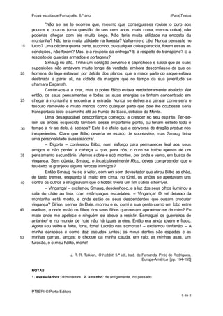 Prova escrita de Português, 8.º ano (Para)Textos
PT8EPI © Porto Editora
5 de 8
“Não sei se te ocorreu que, mesmo que conseguisses roubar o ouro aos
poucos e poucos (uma questão de uns cem anos, mais coisa, menos coisa), não
poderias chegar com ele muito longe. Não teria muita utilidade na encosta da
montanha? Não teria muita utilidade na floresta? Valha-me o céu! Nunca pensaste no
lucro? Uma décima quarta parte, suponho, ou qualquer coisa parecida, foram essas as
condições, não foram? Mas, e a respeito da entrega? E a respeito do transporte? E a
respeito de guardas armados e portagens?
Smaug riu alto. Tinha um coração perverso e caprichoso e sabia que as suas
suposições não andavam muito longe da verdade, embora desconfiasse de que os
homens do lago estavam por detrás dos planos, que a maior parte do saque estava
destinada a parar ali, na cidade da margem que no tempo da sua juventude se
chamara Esgaroth.
Custar-vos-á a crer, mas o pobre Bilbo estava verdadeiramente abalado. Até
então, os seus pensamentos e todas as suas energias se tinham concentrado em
chegar à montanha e encontrar a entrada. Nunca se detivera a pensar como seria o
tesouro removido e muito menos como qualquer parte que dele lhe coubesse seria
transportada todo o caminho até ao Fundo do Saco, debaixo do Monte.
Uma desagradável desconfiança começou a crescer no seu espírito. Ter-se-
iam os anões esquecido também desse importante ponto, ou teriam estado todo o
tempo a rir-se dele, à socapa? Este é o efeito que a conversa de dragão produz nos
inexperientes. Claro que Bilbo deveria ter estado de sobreaviso; mas Smaug tinha
uma personalidade avassaladora1
.
– Digo-te – confessou Bilbo, num esforço para permanecer leal aos seus
amigos e não perder a cabeça – que, para nós, o ouro se tratou apenas de um
pensamento secundário. Viemos sobre e sob montes, por onda e vento, em busca de
vingança. Sem dúvida, Smaug, o Incalculavelmente Rico, deves compreender que o
teu êxito te granjeou alguns ferozes inimigos?
Então Smaug riu-se a valer, com um som devastador que atirou Bilbo ao chão,
de tanto tremer, enquanto lá muito em cima, no túnel, os anões se apertavam uns
contra os outros e imaginavam que o hobbit tivera um fim súbito e horrível.
– Vingança! – exclamou Smaug, desdenhoso, e a luz dos seus olhos iluminou a
sala do chão ao teto, com relâmpagos escarlates. – Vingança! O rei debaixo da
montanha está morto, e onde estão os seus descendentes que ousam procurar
vingança? Girion, senhor de Dale, morreu e eu comi a sua gente como um lobo entre
ovelhas, e onde estão os filhos dos seus filhos que ousam aproximar-se de mim? Eu
mato onde me apetece e ninguém se atreve a resistir. Esmaguei os guerreiros de
antanho2
e no mundo de hoje não há iguais a eles. Então era ainda jovem e fraco.
Agora sou velho e forte, forte, forte! Ladrão nas sombras! – exclamou fanfarrão. – A
minha carapaça é como dez escudos juntos; os meus dentes são espadas e as
minhas garras, lanças; o choque da minha cauda, um raio; as minhas asas, um
furacão, e o meu hálito, morte!
J. R. R. Tolkien, O Hobbit, 5.ª ed., trad. de Fernanda Pinto de Rodrigues,
Europa-América [pp. 194-195]
NOTAS
1. avassaladora: dominadora. 2. antanho: de antigamente, do passado.
15
25
20
30
35
40
45
50
 