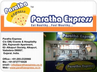 Paratha Express
C/o GMJ Events & Hospitality
204, Rajmandir Apartment,
62- Alkapuri Society, Alkapuri,
Vadodara-390007.
Gujarat. India.
Office:- +91-265-2320966
Mo:- +91-9727718428
email:- info@parathaexpress.co.in
Web:- www.parathaexpress.co.in
 