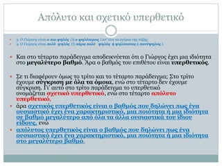 Απόλυτο και σχετικό υπερθετικό
 3. Ο Γιώργος είναι ο πιο ψηλός (ή ο ψηλότερος ) απ’ όλα τα αγόρια της τάξης.
 4. Ο Γιώργος είναι πολύ ψηλός (ή πάρα πολύ ψηλός ή ψηλότατος ή πανύψηλος ).
 Και στο τέταρτο παράδειγμα αποδεικνύεται ότι ο Γιώργος έχει μια ιδιότητα
στο μεγαλύτερο βαθμό. Άρα ο βαθμός του επιθέτου είναι υπερθετικός.
 Σε τι διαφέρουν όμως το τρίτο και το τέταρτο παράδειγμα; Στο τρίτο
έχουμε σύγκριση με όλα τα όμοια, ενώ στο τέταρτο δεν έχουμε
σύγκριση. Γι’ αυτό στο τρίτο παράδειγμα το υπερθετικό
ονομάζεται σχετικό υπερθετικό, ενώ στο τέταρτο απόλυτο
υπερθετικό,
 άρα σχετικός υπερθετικός είναι ο βαθμός που δηλώνει πως ένα
ουσιαστικό έχει ένα χαρακτηριστικό, μια ποιότητα ή μια ιδιότητα
σε βαθμό μεγαλύτερο από όλα τα άλλα ουσιαστικά του ίδιου
είδους, ενώ
 απόλυτος υπερθετικός είναι ο βαθμός που δηλώνει πως ένα
ουσιαστικό έχει ένα χαρακτηριστικό, μια ποιότητα ή μια ιδιότητα
στο μεγαλύτερο βαθμό.
 