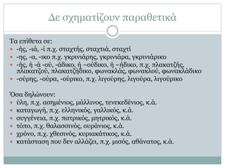 Δε σχηματίζουν παραθετικά
Τα επίθετα σε:
 -ής, -ιά, -ί π.χ. σταχτής, σταχτιά, σταχτί
 -ης, -α, -ικο π.χ. γκρινιάρης, γκρινιάρα, γκρινιάρικο
 -ής, ή -ά -ού, -άδικο, ή –ούδικο, ή –ήδικο, π.χ. πλακατζής,
πλακατζού, πλακατζήδικο, φωνακλάς, φωνακλού, φωνακλάδικο
 -ούρης, -ούρα, -ούρικο, π.χ. λιγούρης, λιγούρα, λιγούρικο
Όσα δηλώνουν:
 ύλη, π.χ. ασημένιος, μάλλινος, τενεκεδένιος, κ.ά.
 καταγωγή, π.χ. ελληνικός, γαλλικός, κ.ά.
 συγγένεια, π.χ. πατρικός, μητρικός, κ.ά.
 τόπο, π.χ. θαλασσινός, ουράνιος, κ.ά.
 χρόνο, π.χ. χθεσινός, κυριακάτικος, κ.ά.
 κατάσταση που δεν αλλάζει, π.χ. μισός, αθάνατος, κ.ά.
 