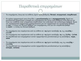 Παραθετικά επιρρημάτων
 Τα επιρρήματα, όπως και τα επίθετα, έχουν τρεις βαθμούς: θετικό, συγκριτικό, υπερθετικό.
 Οι τρόποι σχηματισμού τους είναι δύο: ο μονολεκτικός και ο περιφραστικός. Κατά τον
μονολεκτικό σχηματισμό η μορφή του επιρρήματος και στους τρεις βαθμούς είναι ίδια με τον
τύπο του επιθέτου στην ονομαστική πληθυντικού του ουδετέρου του αντίστοιχου βαθμού. Κατά
τον περιφραστικό σχηματισμό χρησιμοποιείται για τον σχηματισμό του συγκριτικού βαθμού
το πιο + ο τύπος του θετικού βαθμού του επιρρήματος, ενώ για τον υπερθετικό βαθμό
το πολύ + ο τύπος του θετικού βαθμού.
 Τα επιρρήματα που παράγονται από τα επίθετο σε -ος έχουν κατάληξη -α, π.χ. ακριβός >
ακριβά
 Τα επιρρήματα που παράγονται από τα επίθετο σε -υς έχουν κατάληξη -ια, π.χ. βαθύς > βαθιά
 Τα παραθετικά των επιρρημάτων αυτών σχηματίζονται μονολεκτικά με τις καταλήξεις -τερα, -
τατα
 Τα επιρρήματα που παράγονται από τα επίθετα σε -ης έχουν κατάληξη -ως, π.χ. ακριβής >
ακριβώς
 Τα παραθετικά των επιρρημάτων αυτών σχηματίζονται μονολεκτικά με τις καταλήξεις -
εστερα, -εστατα
 