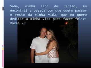 Sabe,   minha   Flor  do   Sertão,   eu
encontrei a pessoa com que quero passar
o resto da minha vida, que eu quero
dedicar a minha vida para fazer feliz:
Você! <3
 