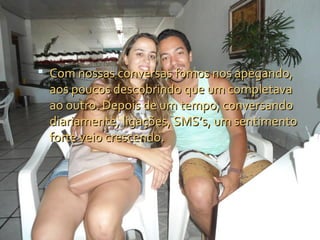  Com nossas conversas fomos nos apegando,
 aos poucos descobrindo que um completava
 ao outro. Depois de um tempo, conversando
 diariamente, ligações, SMS’s, um sentimento
 forte veio crescendo.
 