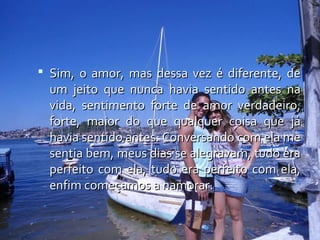  Sim, o amor, mas dessa vez é diferente, de
  um jeito que nunca havia sentido antes na
  vida, sentimento forte de amor verdadeiro,
  forte, maior do que qualquer coisa que já
  havia sentido antes. Conversando com ela me
  sentia bem, meus dias se alegravam, tudo era
  perfeito com ela, tudo era perfeito com ela,
  enfim começamos a namorar.
 