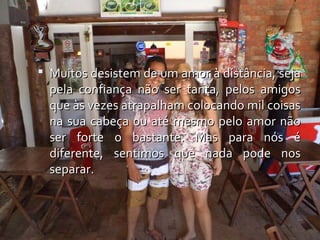  Muitos desistem de um amor à distância, seja
  pela confiança não ser tanta, pelos amigos
  que às vezes atrapalham colocando mil coisas
  na sua cabeça ou até mesmo pelo amor não
  ser forte o bastante. Mas para nós é
  diferente, sentimos que nada pode nos
  separar.
 