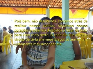  Pois bem, não desistimos, corremos atrás de
  realizar nossos sonhos, seguimos nossos
  corações e estamos dispostos a fazer de tudo
  para viver mais perto. A cada dia que passa o
  desejo de tê-la em meus braços só aumenta e
  justamente meu amor por ela.
 