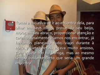  Tomei a iniciativa de ir ao encontro dela, para
  olhar em seus olhos, provar do seu beijo,
  morar em seu abraço, proporcionar atenção e
  carinho, finalmente iríamos nos encontrar, já
  havíamos planejado tudo, viajei durante à
  noite 7 (sete) horas, estava muito ansioso,
  com aquele frio na barriga, mas ao mesmo
  tempo bastante certo que seria um grande
  encontro.
 