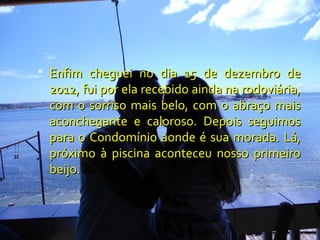  Enfim cheguei no dia 15 de dezembro de
 2012, fui por ela recebido ainda na rodoviária,
 com o sorriso mais belo, com o abraço mais
 aconchegante e caloroso. Depois seguimos
 para o Condomínio aonde é sua morada. Lá,
 próximo à piscina aconteceu nosso primeiro
 beijo.
 