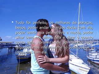  Tudo foi perfeito, os milhares de abraços,
  beijos, poder andar de mãos dadas com ela,
  poder sentir sua pele suave e macia, poder
  olhar bem nos olhos dela e dizer o quanto
  gosto dela, aproveitamos ao máximo cada
  segundo, mas infelizmente só pude passar 2
  (dois) dias com ela.
 
