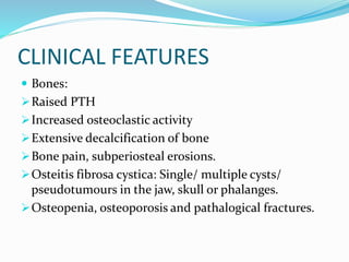 CLINICAL FEATURES
 Bones:
Raised PTH
Increased osteoclastic activity
Extensive decalcification of bone
Bone pain, subperiosteal erosions.
Osteitis fibrosa cystica: Single/ multiple cysts/
pseudotumours in the jaw, skull or phalanges.
Osteopenia, osteoporosis and pathalogical fractures.
 