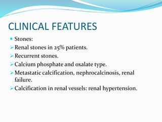CLINICAL FEATURES
 Stones:
Renal stones in 25% patients.
Recurrent stones.
Calcium phosphate and oxalate type.
Metastatic calcification, nephrocalcinosis, renal
failure.
Calcification in renal vessels: renal hypertension.
 
